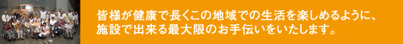 皆様が健康で長くこの地域での生活を楽しめるように、施設で出来る最大限のお手伝いをいたします。
